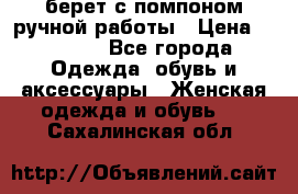 берет с помпоном ручной работы › Цена ­ 2 000 - Все города Одежда, обувь и аксессуары » Женская одежда и обувь   . Сахалинская обл.